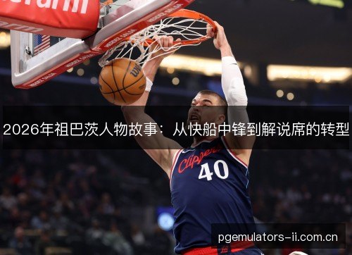 2026年祖巴茨人物故事：从快船中锋到解说席的转型